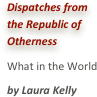 Dispatches from the Republic of OthernessWhat in the Worldby Laura Kelly